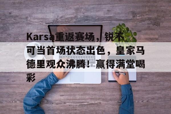 关于Karsa重返赛场，锐不可当首场状态出色，皇家马德里观众沸腾！赢得满堂喝彩的信息