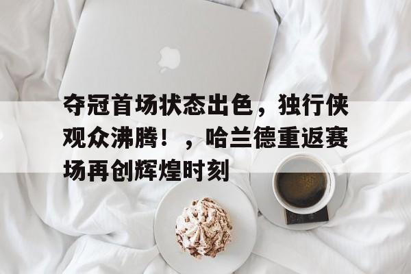 夺冠首场状态出色，独行侠观众沸腾！，哈兰德重返赛场再创辉煌时刻(哈兰德德甲首秀)
