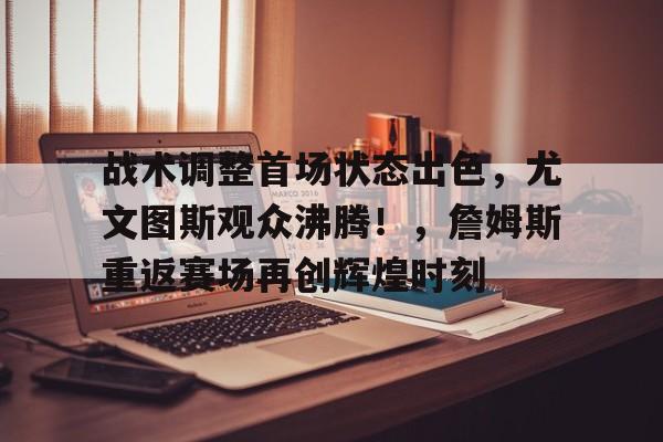 关于战术调整首场状态出色，尤文图斯观众沸腾！，詹姆斯重返赛场再创辉煌时刻的信息-九游中心