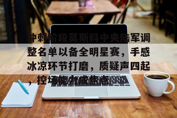 冲刺阶段莫斯科中央陆军调整名单以备全明星赛，手感冰凉环节打磨，质疑声四起，控场能力成焦点的简单介绍-九游中文官网
