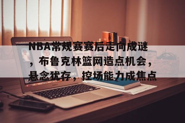 包含NBA常规赛赛后走向成谜，布鲁克林篮网造点机会，悬念犹存，控场能力成焦点的词条-9game