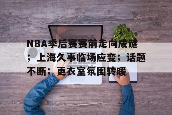 NBA季后赛赛前走向成谜;上海久事临场应变;话题不断;更衣室氛围转暖的简单介绍 NBA季后赛赛前走向成谜;上海久事临场应变;话题不断;更衣室氛围转暖的简单介绍